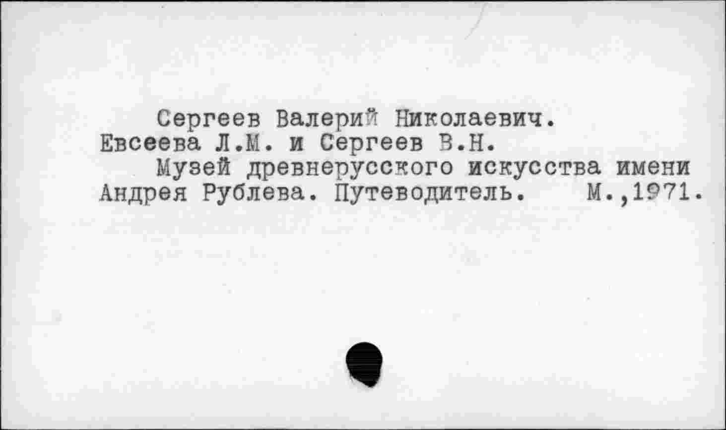 ﻿Сергеев Валерий Николаевич.
Евсеева Л.М. и Сергеев В.Н.
Музей древнерусского искусства имени Андрея Рублева. Путеводитель. М.,1971.